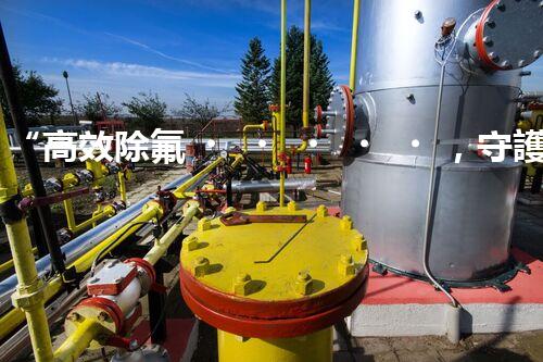“高效除氟，守護(hù)碧水藍(lán)天——廢水中氟離子處理新篇章”